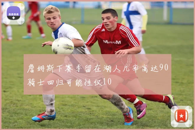 詹姆斯下赛季留在湖人几率高达90骑士回归可能性仅10