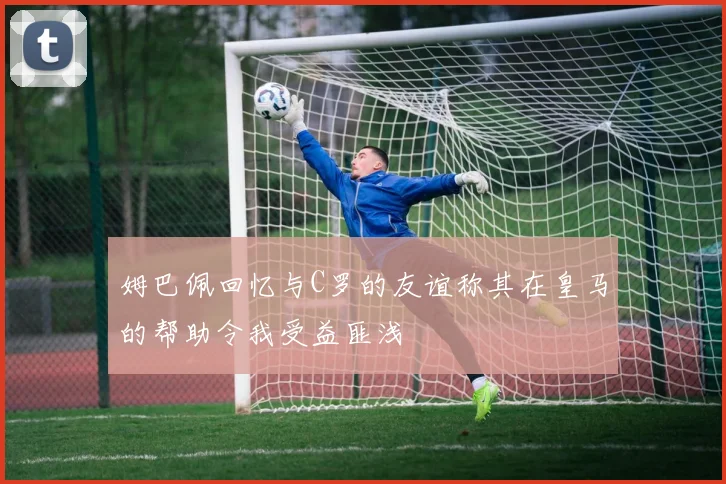 姆巴佩回忆与C罗的友谊称其在皇马的帮助令我受益匪浅