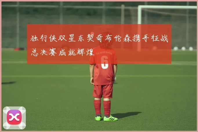 独行侠双星东契奇布伦森携手征战总决赛成就辉煌