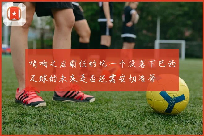 哨响之后前任的坑一个没落下巴西足球的未来是否还需安切洛蒂