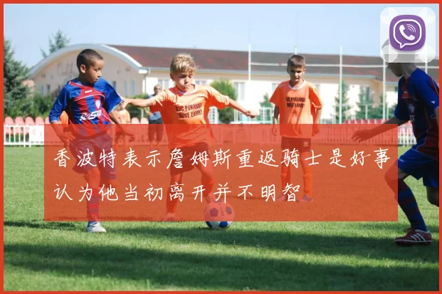 香波特表示詹姆斯重返骑士是好事认为他当初离开并不明智
