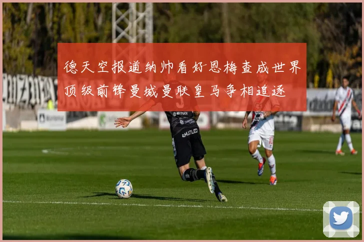 德天空报道纳帅看好恩梅查成世界顶级前锋曼城曼联皇马争相追逐