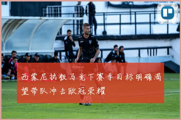 西蒙尼执教马竞下赛季目标明确渴望带队冲击欧冠荣耀