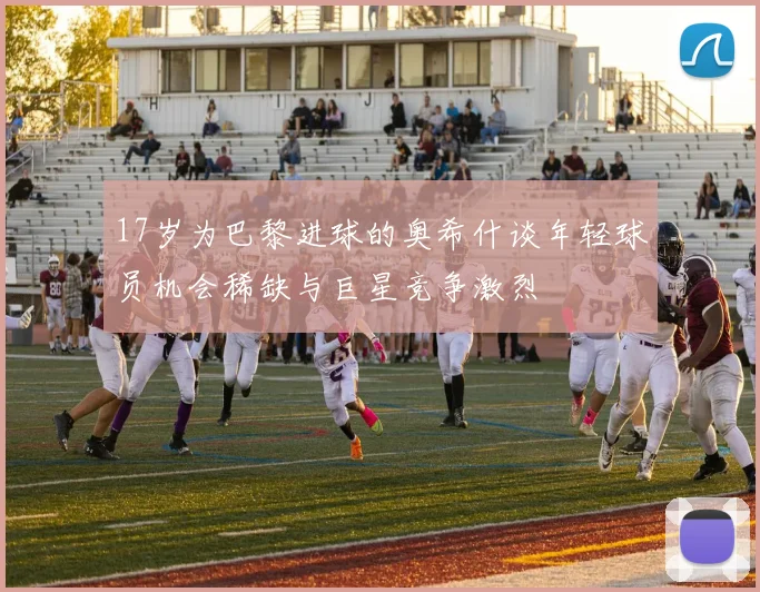 17岁为巴黎进球的奥希什谈年轻球员机会稀缺与巨星竞争激烈