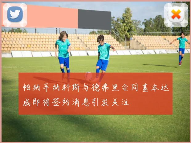 帕纳辛纳科斯与德弗里合同基本达成即将签约消息引发关注