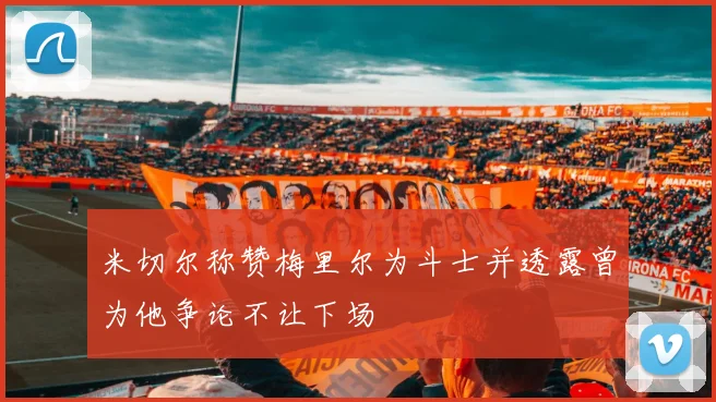 米切尔称赞梅里尔为斗士并透露曾为他争论不让下场