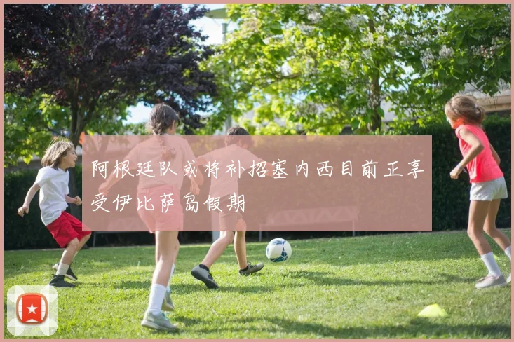 阿根廷队或将补招塞内西目前正享受伊比萨岛假期