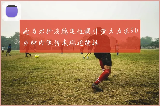 迪马尔科谈稳定性提升努力力求90分钟内保持表现连续性