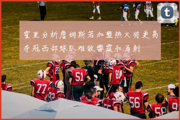 霍里分析詹姆斯若加盟热火将更易夺冠西部球队难敌雷霆和马刺