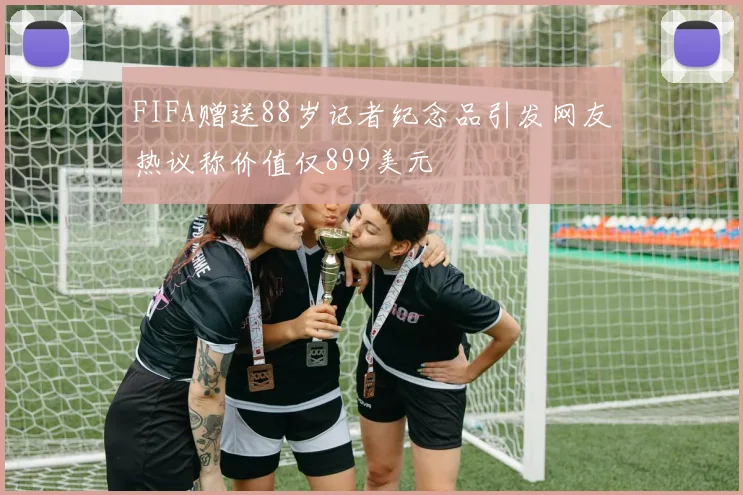 FIFA赠送88岁记者纪念品引发网友热议称价值仅899美元