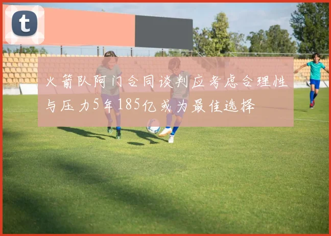 火箭队阿门合同谈判应考虑合理性与压力5年185亿或为最佳选择