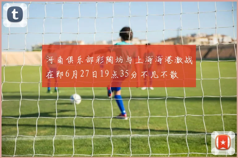 河南俱乐部彩陶坊与上海海港激战在即6月27日19点35分不见不散