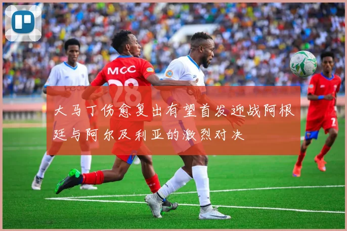 大马丁伤愈复出有望首发迎战阿根廷与阿尔及利亚的激烈对决